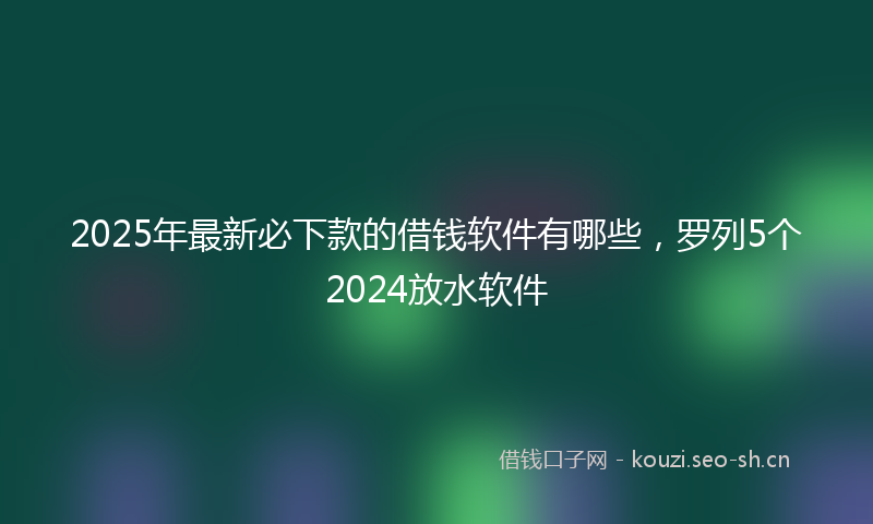 2025年最新必下款的借钱软件有哪些，罗列5个2024放水软件