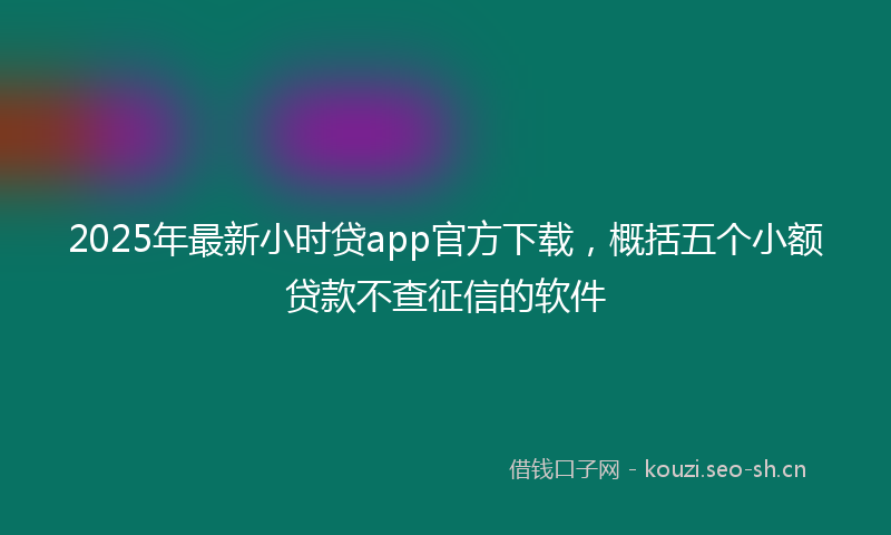 2025年最新小时贷app官方下载，概括五个小额贷款不查征信的软件