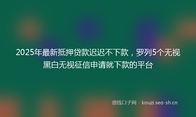 2025年最新抵押贷款迟迟不下款，罗列5个无视黑白无视征信申请就下款的平台