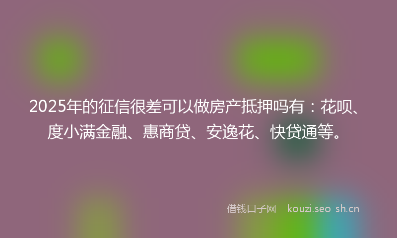 2025年的征信很差可以做房产抵押吗有：花呗、度小满金融、惠商贷、安逸花、快贷通等。