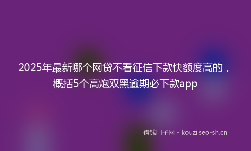 2025年最新哪个网贷不看征信下款快额度高的，概括5个高炮双黑逾期必下款app
