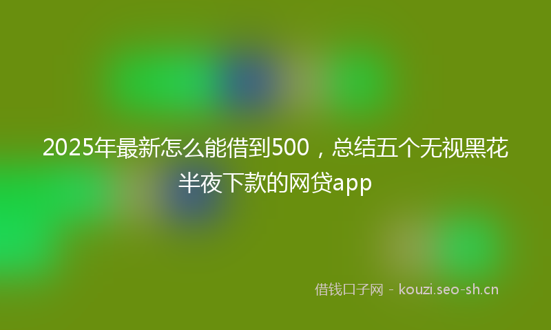 2025年最新怎么能借到500，总结五个无视黑花半夜下款的网贷app