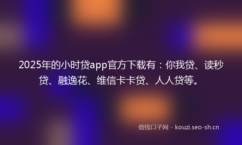 2025年的小时贷app官方下载有：你我贷、读秒贷、融逸花、维信卡卡贷、人人贷等。
