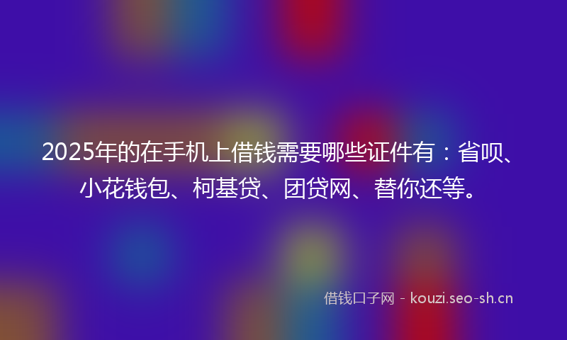 2025年的在手机上借钱需要哪些证件有：省呗、小花钱包、柯基贷、团贷网、替你还等。