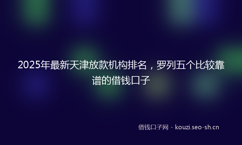 2025年最新天津放款机构排名，罗列五个比较靠谱的借钱口子