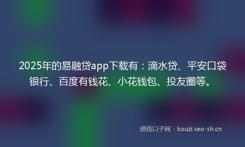2025年的易融贷app下载有：滴水贷、平安口袋银行、百度有钱花、小花钱包、投友圈等。