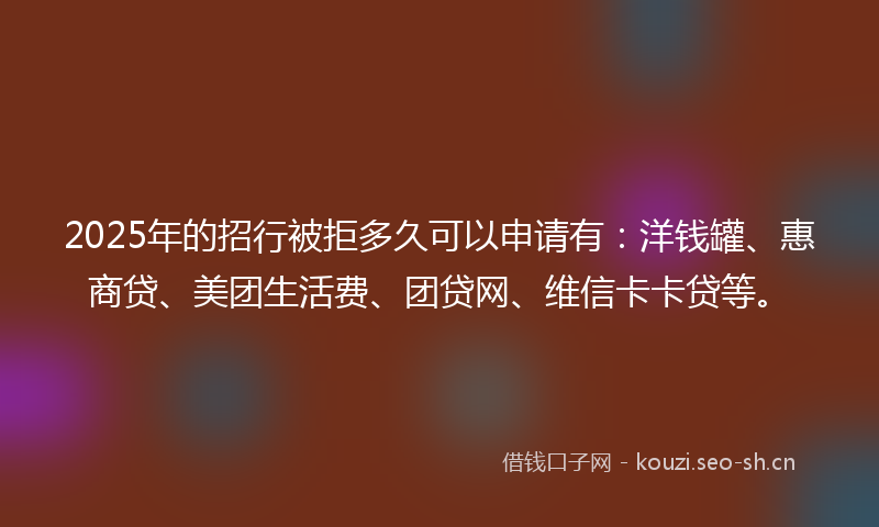 2025年的招行被拒多久可以申请有：洋钱罐、惠商贷、美团生活费、团贷网、维信卡卡贷等。
