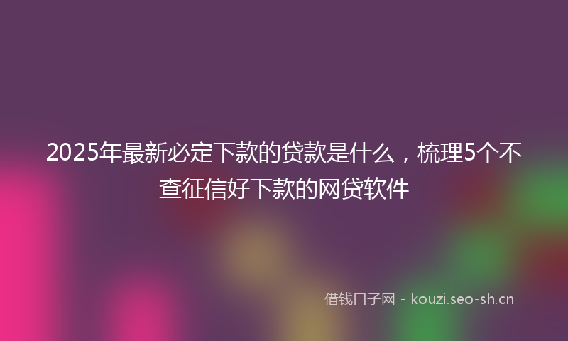 2025年最新必定下款的贷款是什么，梳理5个不查征信好下款的网贷软件