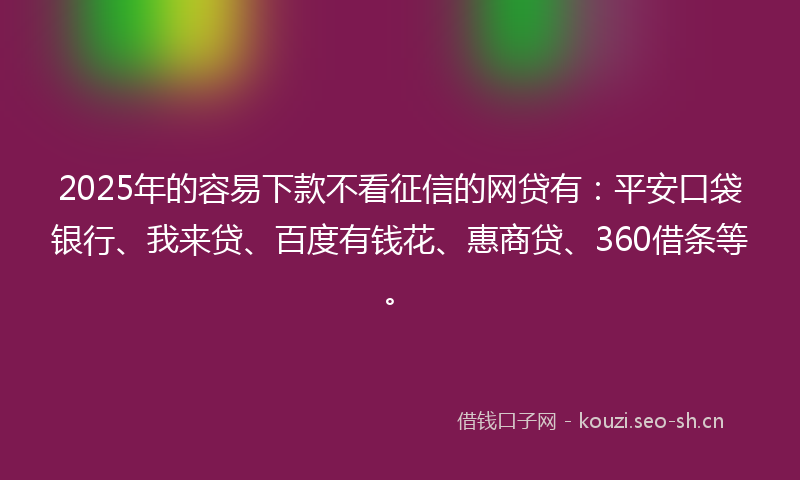 2025年的容易下款不看征信的网贷有：平安口袋银行、我来贷、百度有钱花、惠商贷、360借条等。