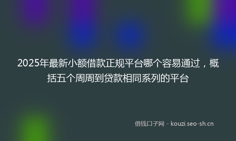2025年最新小额借款正规平台哪个容易通过，概括五个周周到贷款相同系列的平台