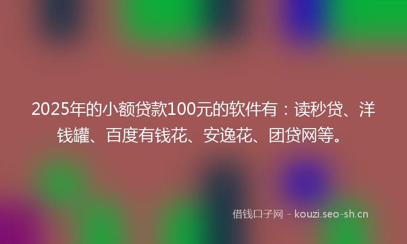 2025年的小额贷款100元的软件有：读秒贷、洋钱罐、百度有钱花、安逸花、团贷网等。