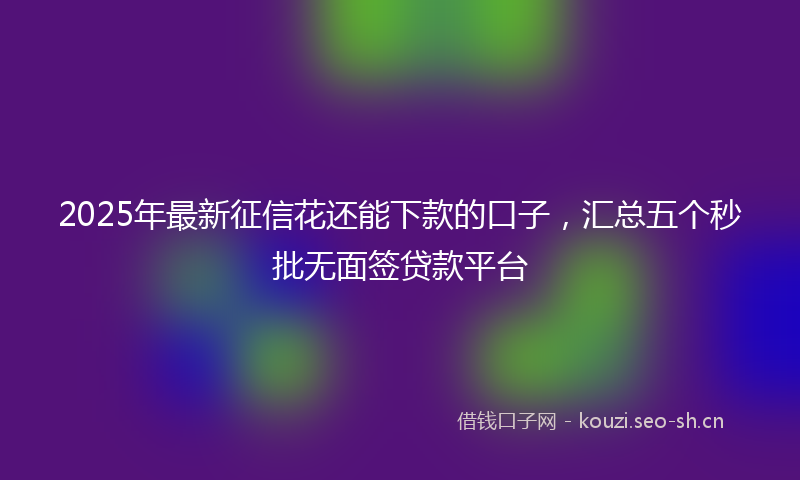 2025年最新征信花还能下款的口子，汇总五个秒批无面签贷款平台