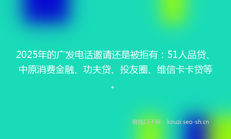 2025年的广发电话邀请还是被拒有：51人品贷、中原消费金融、功夫贷、投友圈、维信卡卡贷等。