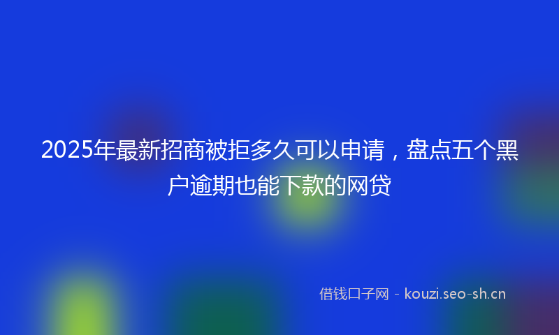 2025年最新招商被拒多久可以申请，盘点五个黑户逾期也能下款的网贷