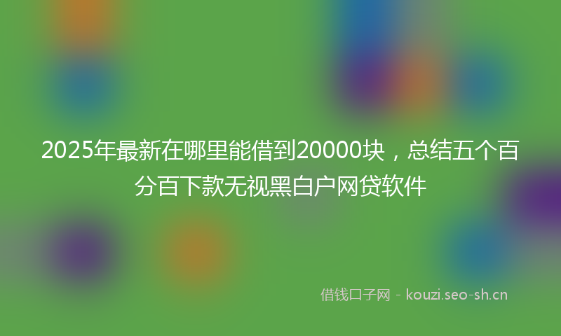 2025年最新在哪里能借到20000块，总结五个百分百下款无视黑白户网贷软件