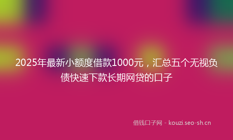 2025年最新小额度借款1000元，汇总五个无视负债快速下款长期网贷的口子