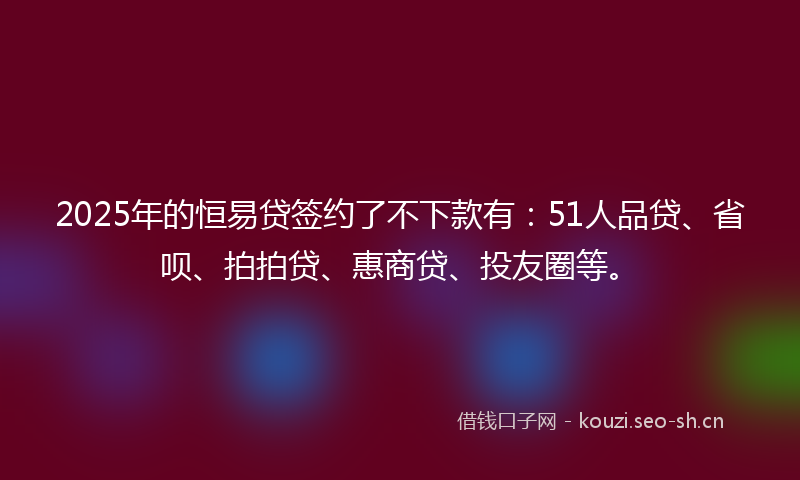 2025年的恒易贷签约了不下款有：51人品贷、省呗、拍拍贷、惠商贷、投友圈等。