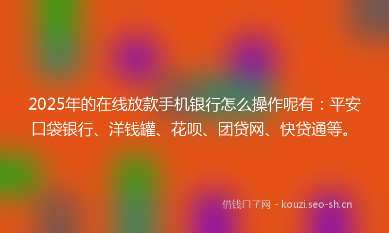 2025年的在线放款手机银行怎么操作呢有：平安口袋银行、洋钱罐、花呗、团贷网、快贷通等。