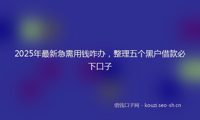 2025年最新急需用钱咋办，整理五个黑户借款必下口子