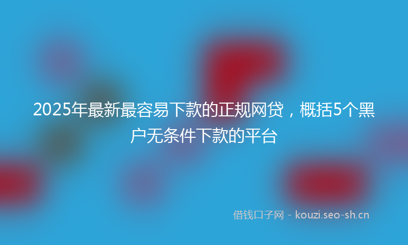 2025年最新最容易下款的正规网贷，概括5个黑户无条件下款的平台