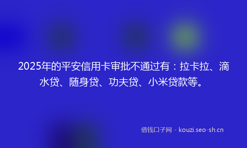 2025年的平安信用卡审批不通过有：拉卡拉、滴水贷、随身贷、功夫贷、小米贷款等。