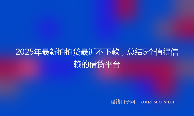 2025年最新拍拍贷最近不下款，总结5个值得信赖的借贷平台