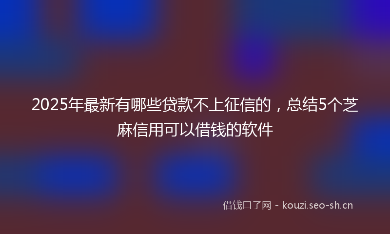 2025年最新有哪些贷款不上征信的，总结5个芝麻信用可以借钱的软件