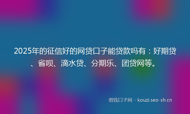 2025年的征信好的网贷口子能贷款吗有：好期贷、省呗、滴水贷、分期乐、团贷网等。
