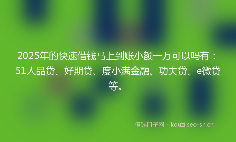 2025年的快速借钱马上到账小额一万可以吗有：51人品贷、好期贷、度小满金融、功夫贷、e微贷等。