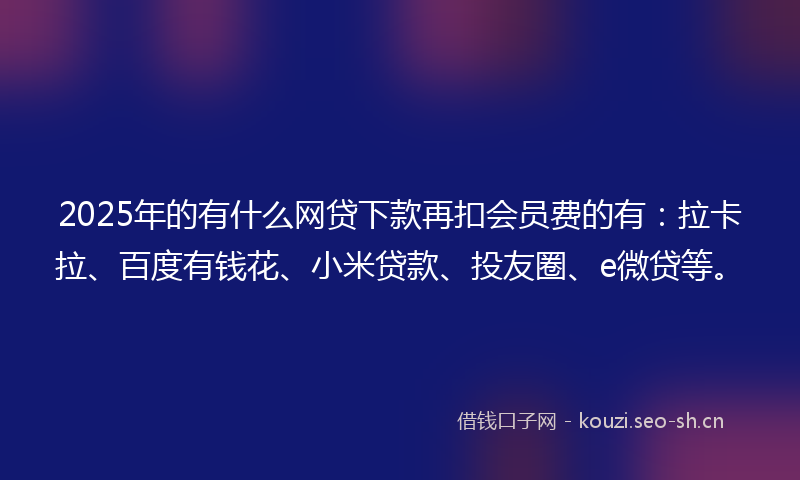 2025年的有什么网贷下款再扣会员费的有：拉卡拉、百度有钱花、小米贷款、投友圈、e微贷等。