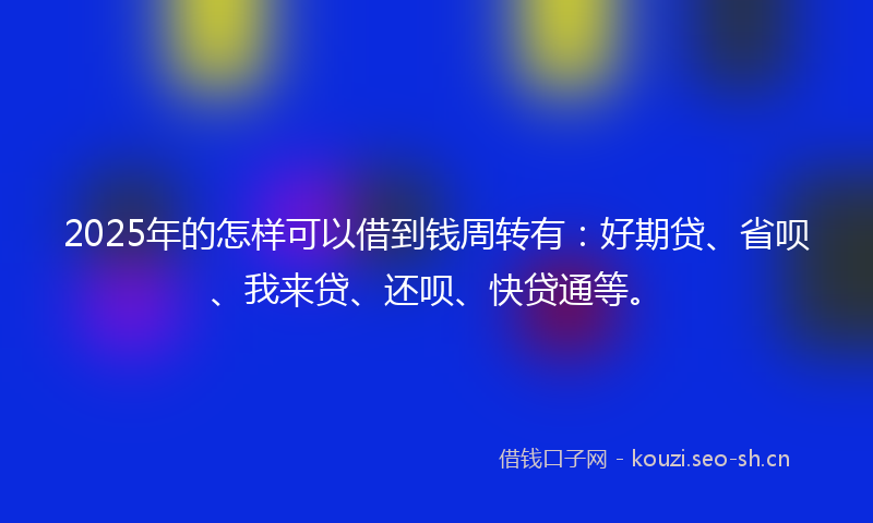 2025年的怎样可以借到钱周转有：好期贷、省呗、我来贷、还呗、快贷通等。