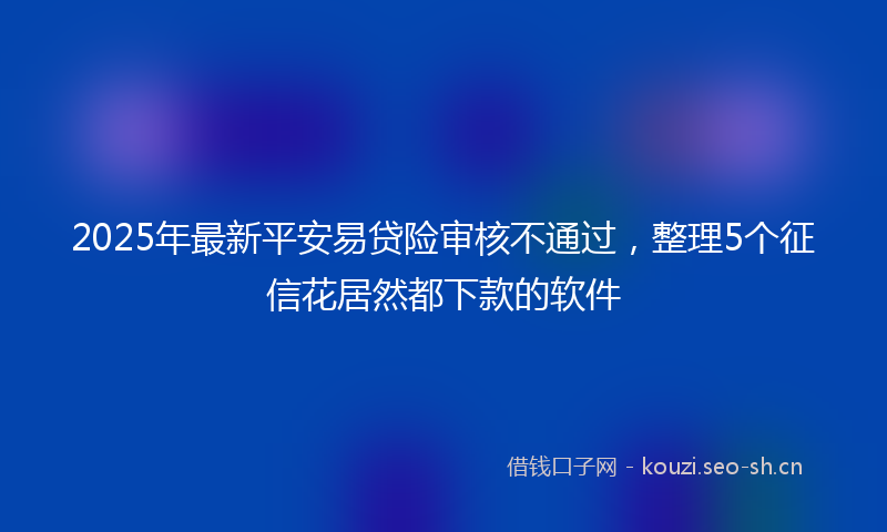 2025年最新平安易贷险审核不通过，整理5个征信花居然都下款的软件
