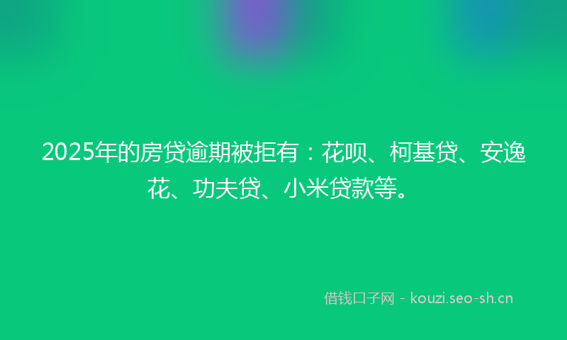 2025年的房贷逾期被拒有：花呗、柯基贷、安逸花、功夫贷、小米贷款等。