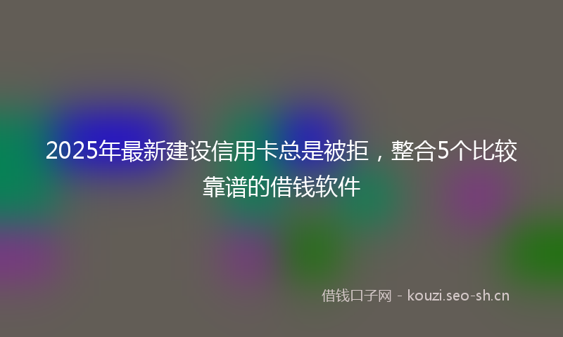 2025年最新建设信用卡总是被拒，整合5个比较靠谱的借钱软件