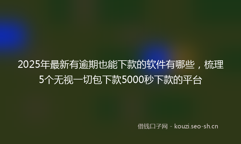 2025年最新有逾期也能下款的软件有哪些，梳理5个无视一切包下款5000秒下款的平台