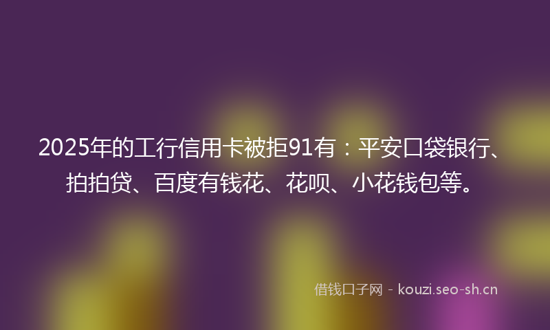 2025年的工行信用卡被拒91有：平安口袋银行、拍拍贷、百度有钱花、花呗、小花钱包等。