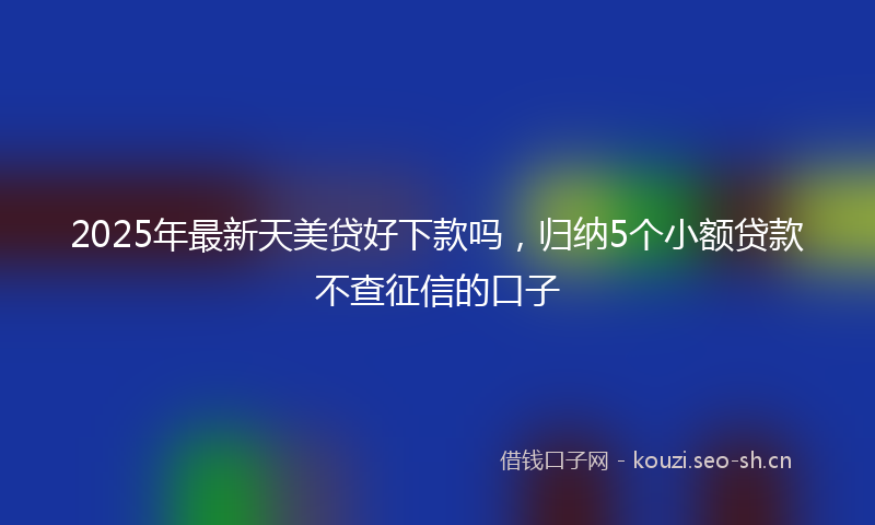 2025年最新天美贷好下款吗，归纳5个小额贷款不查征信的口子
