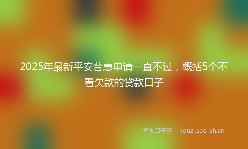 2025年最新平安普惠申请一直不过，概括5个不看欠款的贷款口子