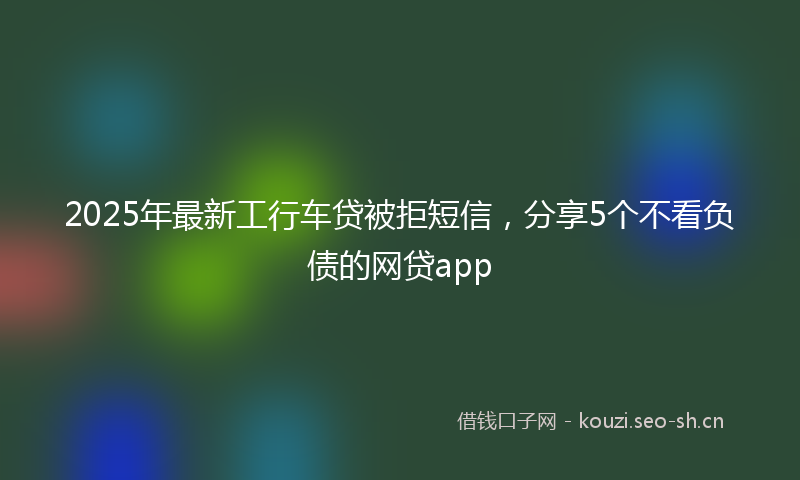 2025年最新工行车贷被拒短信，分享5个不看负债的网贷app