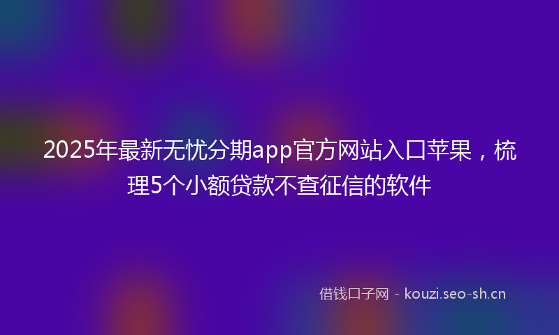 2025年最新无忧分期app官方网站入口苹果，梳理5个小额贷款不查征信的软件