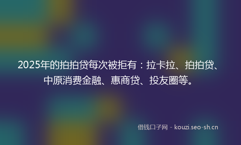2025年的拍拍贷每次被拒有：拉卡拉、拍拍贷、中原消费金融、惠商贷、投友圈等。