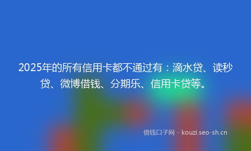 2025年的所有信用卡都不通过有：滴水贷、读秒贷、微博借钱、分期乐、信用卡贷等。
