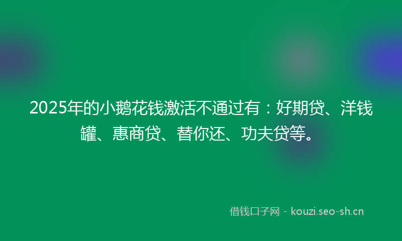 2025年的小鹅花钱激活不通过有：好期贷、洋钱罐、惠商贷、替你还、功夫贷等。