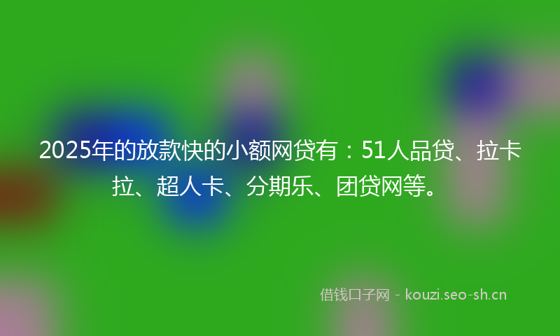 2025年的放款快的小额网贷有：51人品贷、拉卡拉、超人卡、分期乐、团贷网等。