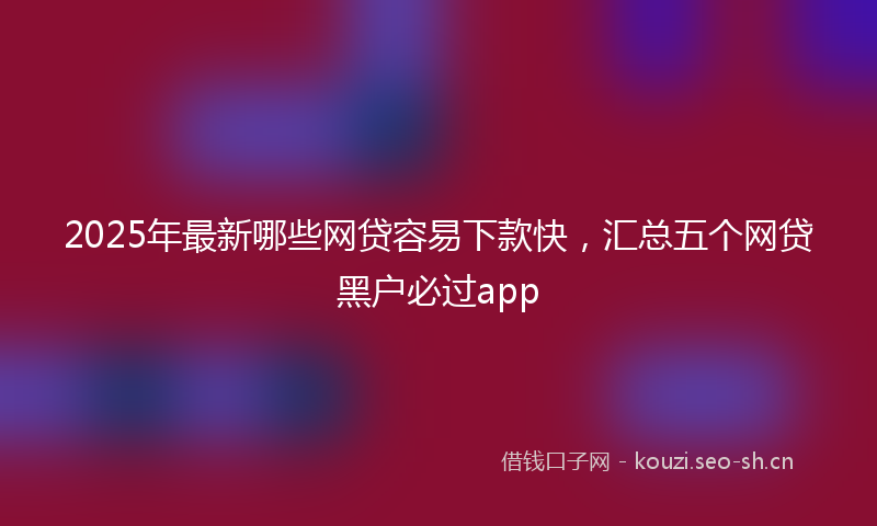 2025年最新哪些网贷容易下款快，汇总五个网贷黑户必过app