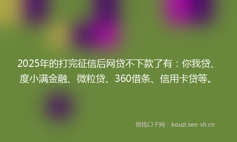 2025年的打完征信后网贷不下款了有：你我贷、度小满金融、微粒贷、360借条、信用卡贷等。