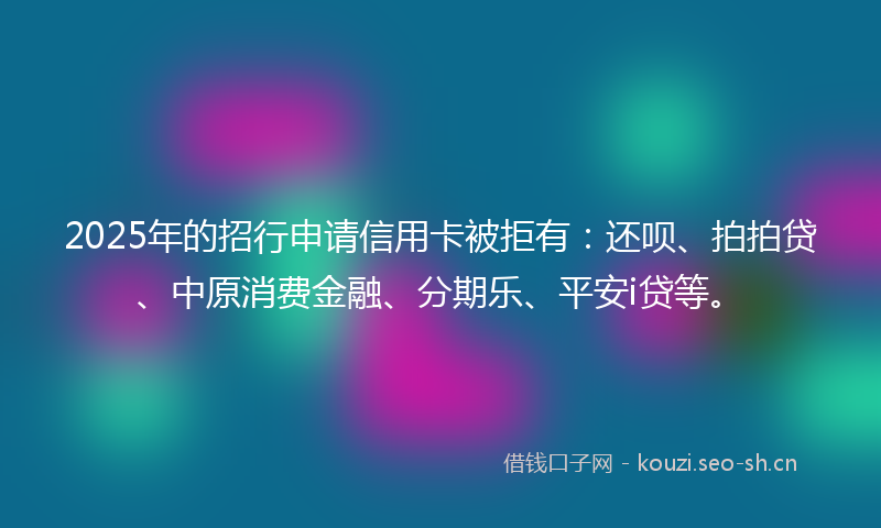 2025年的招行申请信用卡被拒有：还呗、拍拍贷、中原消费金融、分期乐、平安i贷等。