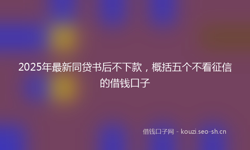 2025年最新同贷书后不下款，概括五个不看征信的借钱口子