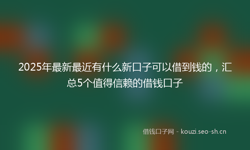 2025年最新最近有什么新口子可以借到钱的，汇总5个值得信赖的借钱口子