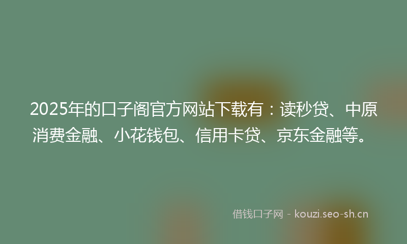 2025年的口子阁官方网站下载有：读秒贷、中原消费金融、小花钱包、信用卡贷、京东金融等。